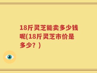 18斤灵芝能卖多少钱呢(18斤灵芝市价是多少？)