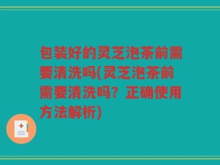 包装好的灵芝泡茶前需要清洗吗(灵芝泡茶前需要清洗吗？正确使用方法解析)