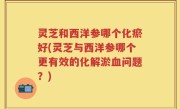 灵芝和西洋参哪个化瘀好(灵芝与西洋参哪个更有效的化解淤血问题？)