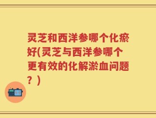 灵芝和西洋参哪个化瘀好(灵芝与西洋参哪个更有效的化解淤血问题？)