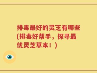 排毒最好的灵芝有哪些(排毒好帮手，探寻最优灵芝草本！)