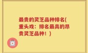 最贵的灵芝品种排名(重头戏：排名最高的昂贵灵芝品种！)