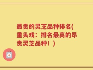 最贵的灵芝品种排名(重头戏：排名最高的昂贵灵芝品种！)