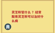 灵芝粉管什么 ？经常服用灵芝粉可以治好什么病