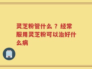 灵芝粉管什么 ？经常服用灵芝粉可以治好什么病