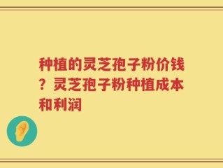 种植的灵芝孢子粉价钱？灵芝孢子粉种植成本和利润