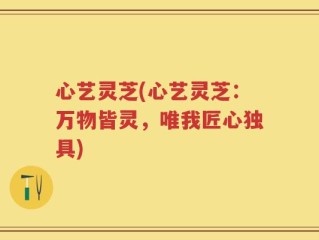 心艺灵芝(心艺灵芝：万物皆灵，唯我匠心独具)