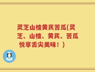 灵芝山楂黄芪苦瓜(灵芝、山楂、黄芪、苦瓜 悦享舌尖美味！)
