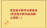 灵芝孢子粉可以煮鱼汤(灵芝孢子粉为鱼汤锦上添花！)