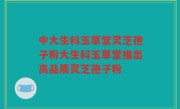 中大生科玉草堂灵芝孢子粉大生科玉草堂推出高品质灵芝孢子粉