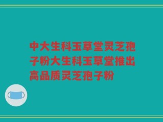 中大生科玉草堂灵芝孢子粉大生科玉草堂推出高品质灵芝孢子粉
