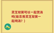 灵芝双簧可以一起煲汤吗(能否用灵芝双簧一起炖汤？)