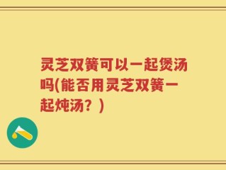 灵芝双簧可以一起煲汤吗(能否用灵芝双簧一起炖汤？)
