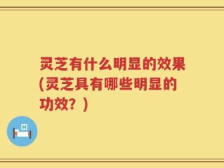 灵芝有什么明显的效果(灵芝具有哪些明显的功效？)