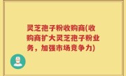 灵芝孢子粉收购商(收购商扩大灵芝孢子粉业务，加强市场竞争力)