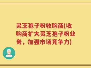 灵芝孢子粉收购商(收购商扩大灵芝孢子粉业务，加强市场竞争力)