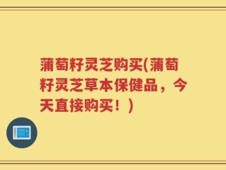 蒲萄籽灵芝购买(蒲萄籽灵芝草本保健品，今天直接购买！)