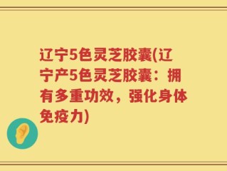 辽宁5色灵芝胶囊(辽宁产5色灵芝胶囊：拥有多重功效，强化身体免疫力)