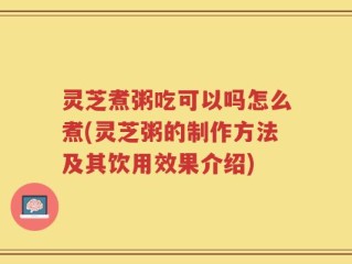灵芝煮粥吃可以吗怎么煮(灵芝粥的制作方法及其饮用效果介绍)