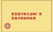 灵芝孢子粉几点喝？灵芝孢子粉如何食用