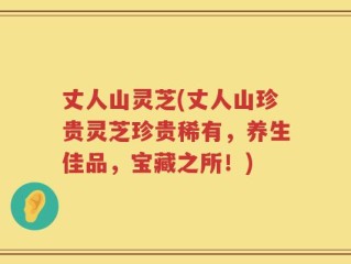 丈人山灵芝(丈人山珍贵灵芝珍贵稀有，养生佳品，宝藏之所！)
