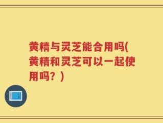 黄精与灵芝能合用吗(黄精和灵芝可以一起使用吗？)