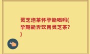 灵芝泡茶怀孕能喝吗(孕期能否饮用灵芝茶？)