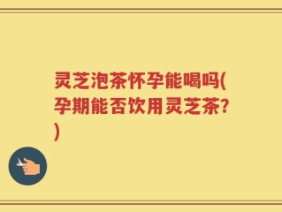 灵芝泡茶怀孕能喝吗(孕期能否饮用灵芝茶？)