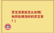 灵芝泡茶后怎么处理(如何处理泡好的灵芝茶？)