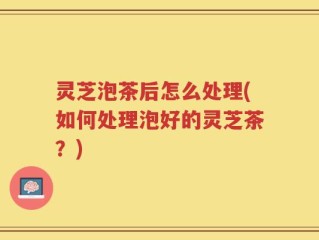 灵芝泡茶后怎么处理(如何处理泡好的灵芝茶？)