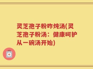 灵芝孢子粉咋炖汤(灵芝孢子粉汤：健康呵护从一碗汤开始)