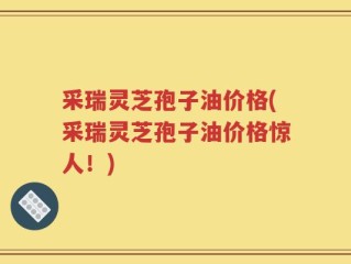 采瑞灵芝孢子油价格(采瑞灵芝孢子油价格惊人！)