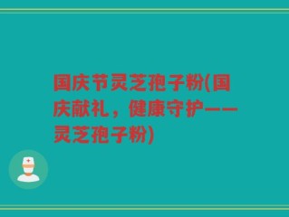 国庆节灵芝孢子粉(国庆献礼，健康守护——灵芝孢子粉)