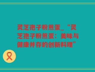 灵芝孢子粉煎蛋_“灵芝孢子粉煎蛋：美味与健康并存的创新料理”