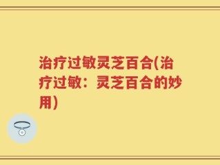 治疗过敏灵芝百合(治疗过敏：灵芝百合的妙用)
