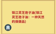 镇江灵芝孢子油(镇江灵芝孢子油：一种天然的保健品)
