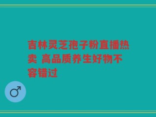 吉林灵芝孢子粉直播热卖 高品质养生好物不容错过