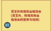 灵芝片玫瑰花山楂泡水(灵芝片、玫瑰花和山楂泡水的营养与功效)