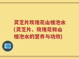 灵芝片玫瑰花山楂泡水(灵芝片、玫瑰花和山楂泡水的营养与功效)