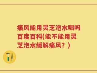 痛风能用灵芝泡水喝吗百度百科(能不能用灵芝泡水缓解痛风？)