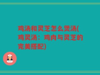 鸡汤和灵芝怎么煲汤(鸡灵汤：鸡肉与灵芝的完美搭配)