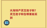 大海特产灵芝孢子粉？灵芝孢子粉在哪里能买到
