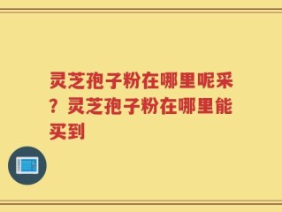 灵芝孢子粉在哪里呢采？灵芝孢子粉在哪里能买到