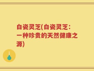 白瓷灵芝(白瓷灵芝：一种珍贵的天然健康之源)
