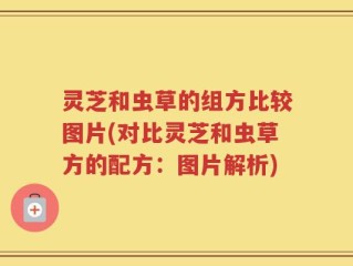 灵芝和虫草的组方比较图片(对比灵芝和虫草方的配方：图片解析)