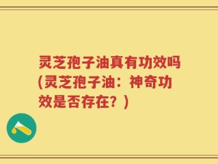 灵芝孢子油真有功效吗(灵芝孢子油：神奇功效是否存在？)