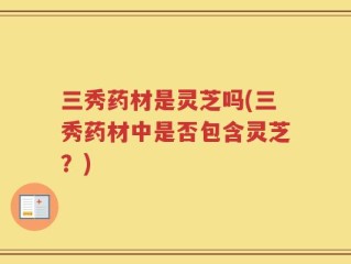 三秀药材是灵芝吗(三秀药材中是否包含灵芝？)