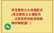 灵芝黄芪三七泡酒配方(灵芝黄芪三七酒配方，让你在家也能自制美味好喝的酒！)
