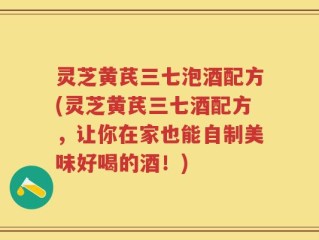 灵芝黄芪三七泡酒配方(灵芝黄芪三七酒配方，让你在家也能自制美味好喝的酒！)