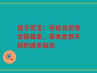 孢子灵芝：开启自然养生新篇章，带来意想不到的诸多益处